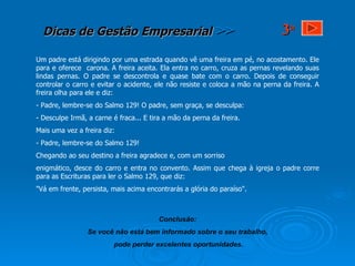 Um padre está dirigindo por uma estrada quando vê uma freira em pé, no acostamento. Ele para e oferece  carona. A freira aceita. Ela entra no carro, cruza as pernas revelando suas lindas pernas. O padre se descontrola e quase bate com o carro. Depois de conseguir controlar o carro e evitar o acidente, ele não resiste e coloca a mão na perna da freira. A freira olha para ele e diz:  - Padre, lembre-se do Salmo 129! O padre, sem graça, se desculpa: - Desculpe Irmã, a carne é fraca... E tira a mão da perna da freira. Mais uma vez a freira diz: - Padre, lembre-se do Salmo 129! Chegando ao seu destino a freira agradece e, com um sorriso  enigmático, desce do carro e entra no convento. Assim que chega à igreja o padre corre para as Escrituras para ler o Salmo 129, que diz: "Vá em frente, persista, mais acima encontrarás a glória do paraíso".  Conclusão: Se você não está bem informado sobre o seu trabalho, pode perder excelentes oportunidades. 3 a 