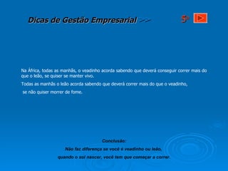 Na África, todas as manhãs, o veadinho acorda sabendo que deverá conseguir correr mais do que o leão, se quiser se manter vivo. Todas as manhãs o leão acorda sabendo que deverá correr mais do que o veadinho, se não quiser morrer de fome. Conclusão: Não faz diferença se você é veadinho ou leão,  quando o sol nascer, você tem que começar a correr. 5 a 