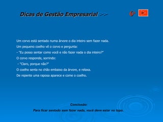 Um corvo está sentado numa árvore o dia inteiro sem fazer nada.  Um pequeno coelho vê o corvo e pergunta: - "Eu posso sentar como você e não fazer nada o dia inteiro?"  O corvo responde, sorrindo: - "Claro, porque não?" O coelho senta no chão embaixo da árvore, e relaxa.  De repente uma raposa aparece e come o coelho. Conclusão: Para ficar sentado sem fazer nada, você deve estar no topo.   6 a 