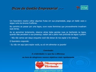 Um fazendeiro resolve colher algumas frutas em sua propriedade, pega um balde vazio e segue rumo às árvores frutíferas.  No caminho ao passar por uma lagoa, ouve vozes femininas que provavelmente invadiram suas terras. Ao se aproximar lentamente, observa várias belas garotas nuas se banhando na lagoa, quando elas percebem a sua presença, nadam até a parte mais profunda da lagoa e gritam:  - Nós não vamos sair daqui enquanto você não deixar de nos espiar e for embora. O fazendeiro responde: - Eu não vim aqui para espiar vocês, eu só vim alimentar os jacarés! Conclusão: A criatividade é o que faz a diferença  na hora de atingirmos nossos objetivos mais rapidamente. www.mensagensvirtuais.com.br 7 a FIM 
