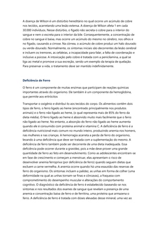 A doença de Wilson é um distúrbio hereditário no qual ocorre um acúmulo de cobre
nos tecidos, acarretando uma lesão extensa. A doença de Wilson afeta 1 em cada
30.000 indivíduos. Nesse distúrbio, o fígado não secreta o cobre para o interior do
sangue e nem o excreta para o interior da bile. Consequentemente, a concentração de
cobre no sangue é baixa, mas ocorre um acúmulo do mesmo no cérebro, nos olhos e
no fígado, causando a cirrose. Na córnea, o acúmulo de cobre produz um halo dourado
ou verde-dourado. Normalmente, os sintomas iniciais são decorrentes da lesão cerebral
e incluem os tremores, as cefaleias, a incapacidade para falar, a falta de coordenação e
inclusive a psicose. A intoxicação pelo cobre é tratada com a penicilamina, a qual se
liga ao metal e promove a sua excreção, sendo um exemplo da terapia de quelação.
Para preservar a vida, o tratamento deve ser mantido indefinidamente.
Deficiência de Ferro
O ferro é um componente de muitas enzimas que participam de reações químicas
importantes através do organismo. Ele também é um componente da hemoglobina,
que permite aos eritrócitos
Transportar o oxigênio e distribuí-lo aos tecidos do corpo. Os alimentos contêm dois
tipos de ferro, o ferro ligado ao heme (encontrado principalmente nos produtos
animais) e o ferro não ligado ao heme, (o qual representa mais de 85% do ferro da
dieta média). O ferro ligado ao heme é absorvido muito mais facilmente que o ferro
não ligado ao heme. No entanto, a absorção do ferro não ligado ao heme aumenta
quando ele é consumido com proteína animal e vitamina C. A deficiência de ferro é a
deficiência nutricional mais comum no mundo inteiro, produzindo anemia nos homens,
nas mulheres e nas crianças. A hemorragia acarreta a perda de ferro do organismo,
levando à uma deficiência que deve ser tratada com a suplementação do mesmo. A
deficiência de ferro também pode ser decorrente de uma dieta inadequada. Essa
deficiência pode ocorrer durante a gravidez, pois a mãe deve prover uma grande
quantidade de ferro ao feto em desenvolvimento. Como as adolescentes encontram-se
em fase de crescimento e começam a menstruar, elas apresentam o risco de
desenvolver anemia ferropriva (por deficiência de ferro) quando seguem dietas que
excluem a carne vermelha. A anemia ocorre quando há uma exaustão das reservas de
ferro do organismo. Os sintomas incluem a palidez, as unhas em forma de colher (uma
deformidade na qual as unhas tornam-se finas e côncavas), a fraqueza com
comprometimento do desempenho muscular e alterações do comportamento
cognitivo. O diagnóstico da deficiência de ferro é estabelecido baseando-se nos
sintomas e nos resultados dos exames de sangue que revelam a presença de uma
anemia e concentração baixa de ferro e de ferritina, uma proteína que armazena o
ferro. A deficiência de ferro é tratada com doses elevadas desse mineral, uma vez ao
 
