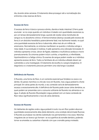 dia, durante várias semanas. O tratamento deve prosseguir até a normalização dos
eritrócitos e das reservas de ferro.
Excesso de Ferro
O excesso de ferro é tóxico e provoca vômito, diarréia e lesão intestinal. O ferro pode
acumular- se no corpo quando um indivíduo é tratado com quantidades excessivas ou
por um tempo demasiadamente longo, quando ele recebe várias transfusões de
sangue ou no alcoolismo crônico. A hemocromatose (doença causada pelo excesso de
ferro) é um distúrbio hereditário potencialmente fatal, mas facilmente tratado, no qual
uma quantidade excessiva de ferro é absorvida, afeta mais de um milhão de
americanos. Normalmente, os sintomas manifestam-se quando o indivíduo atinge a
meia-idade. A sua evolução é insidiosa. A pele apresenta uma coloração bronzeada. O
indivíduo apresenta cirrose, câncer de fígado, diabetes e insuficiência cardíaca e morre
prematuramente. Os sintomas podem incluir a artrite, a impotência, a infertilidade,
hipotireoidismo e a fadiga crônica. Os exames de sangue podem revelar se o indivíduo
apresenta excesso de ferro. Todos os familiares de um indivíduo afetado devem ser
submetidos a uma investigação. O tratamento de escolha é a sangria terapêutica. O
diagnóstico e o tratamento precoces permitem uma vida longa e saudável.
Deficiência de Fluoreto
O fluoreto, uma forma do flúor, é um nutriente essencial que fortalece os ossos e os
dentes. Os peixes marinhos e o chá são ricos em fluoreto, mas a água potável é a fonte
principal. Em várias partes do mundo, o seu conteúdo varia de demasiadamente
escasso a excessivamente alto. A deficiência de fluoreto pode causar cáries dentárias, as
quais podem ser prevenidas com o consumo suficiente de fluoreto nos alimentos e na
água. A adição de fluoreto (fluoretação) à água potável com um baixo conteúdo de
flúor reduz significativamente o risco de cáries dentárias.
Excesso de Fluoreto
Os habitantes de regiões onde a água potável é muito rica em flúor podem absorver
quantidades excessivamente altas deste elemento, uma condição denominada fluorose.
O fluoreto acumulasse nos dentes (sobretudo nos permanentes) e nos ossos. Manchas
irregulares de cor branco-giz formam- se na superfície do esmalte dentário, podendo
tornar-se amarelas ou castanhas e fazendo com que o esmalte pareça moteado.
 