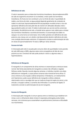 Deficiência de Iodo
O iodo é necessário para a síntese dos hormônios tireoidianos. Aproximadamente 80%
do iodo do organismo encontram-se na tireóide, a maior parte nos hormônios
tireoidianos. Os frutos do mar constituem uma rica fonte de iodo. A quantidade de
iodeto, uma forma do iodo, na água potável depende geralmente do conteúdo de
iodeto no solo local. Aproximadamente10% da população mundial correm o risco de
apresentar deficiência de iodo pelo fato de viverem em altituedes elevadas onde a
água potável é pobre em iodo. O iodeto é adicionado aos sais de cozinha comerciais
(sal iodado). Na deficiência de iodo, a tireóide tenta capturar mais iodeto para a síntese
dos hormônios tireoidianos e aumenta de tamanho. A concentração de iodeto no
sangue e na urina torna-se muito baixa. Uma mulher grávida com deficiência de iodo
pode ter uma criança com um cérebro mal desenvolvido devido à deficiência de iodo,
uma condição denominada cretinismo. O tratamento consiste na administração de iodo
em doses de aproximadamente 10 vezes a QDR por várias semanas.
Excesso de Iodo
A intoxicação pelo iodo é causada pelo consumo diário de quantidades muito grandes
de iodo (400 vezes a QDR), algumas vezes como conseqüência do fato de viver
próximo ao mar. O excesso de iodo pode produzir o bócio e, algumas vezes, o
hipertireoidismo.
Deficiência de Manganês
O manganês é um componente de várias enzimas e é essencial para a estrutura óssea
normal. São fontes abundantes de manganês os cereais não refinados e vegetais
folhosos verdes. Quando, durante algumas semanas, o indivíduo mantém uma dieta
deficiente em manganês, o corpo parece conservar este mineral de forma eficaz. O
único sintoma é uma erupção cutânea temporária. A hidralazina, um medicamento
anti-hipertensivo, pode causar deficiência de manganês e efeitos colaterais
relacionados como a neuralgia (dor que se irradia ao longo do trajeto do nervo), a dor
articular, a erupção cutânea, o aumento dos linfonodos e o aumento do fígado. O
tratamento consiste na administração de sais de manganês.
Excesso de Manganês
A intoxicação pelo manganês é comum apenas entre os indivíduos que trabalham em
minas e com o refinamento deste mineral. A exposição prolongada produz lesões
nervosas, com sintomas que se assemelham ao parkinsonismo (tremores e dificuldade
nos movimentos).
 