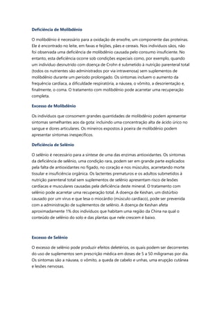 Deficiência de Molibdênio
O molibdênio é necessário para a oxidação de enxofre, um componente das proteínas.
Ele é encontrado no leite, em favas e feijões, pães e cereais. Nos indivíduos sãos, não
foi observada uma deficiência de molibdênio causada pelo consumo insuficiente. No
entanto, esta deficiência ocorre sob condições especiais como, por exemplo, quando
um indivíduo desnutrido com doença de Crohn é submetido à nutrição parenteral total
(todos os nutrientes são administrados por via intravenosa) sem suplementos de
molibdênio durante um período prolongado. Os sintomas incluem o aumento da
frequência cardíaca, a dificuldade respiratória, a náusea, o vômito, a desorientação e,
finalmente, o coma. O tratamento com molibdênio pode acarretar uma recuperação
completa.
Excesso de Molibdênio
Os indivíduos que consomem grandes quantidades de molibdênio podem apresentar
sintomas semelhantes aos da gota: incluindo uma concentração alta de ácido úrico no
sangue e dores articulares. Os mineiros expostos à poeira de molibdênio podem
apresentar sintomas inespecíficos.
Deficiência de Selênio
O selênio é necessário para a síntese de uma das enzimas antioxidantes. Os sintomas
da deficiência de selênio, uma condição rara, podem ser em grande parte explicados
pela falta de antioxidantes no fígado, no coração e nos músculos, acarretando morte
tissular e insuficiência orgânica. Os lactentes prematuros e os adultos submetidos à
nutrição parenteral total sem suplementos de selênio apresentam risco de lesões
cardíacas e musculares causadas pela deficiência deste mineral. O tratamento com
selênio pode acarretar uma recuperação total. A doença de Keshan, um distúrbio
causado por um vírus e que lesa o miocárdio (músculo cardíaco), pode ser prevenida
com a administração de suplementos de selênio. A doença de Keshan afeta
aproximadamente 1% dos indivíduos que habitam uma região da China na qual o
conteúdo de selênio do solo e das plantas que nele crescem é baixo.
Excesso de Selênio
O excesso de selênio pode produzir efeitos deletérios, os quais podem ser decorrentes
do uso de suplementos sem prescrição médica em doses de 5 a 50 miligramas por dia.
Os sintomas são a náusea, o vômito, a queda de cabelo e unhas, uma erupção cutânea
e lesões nervosas.
 