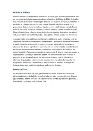 Deficiência de Zinco
O zinco encontra-se amplamente distribuído no corpo, pois é um componente de mais
de cem enzimas, inclusive das responsáveis pela síntese do RNA e do DNA. Os tecidos
que possuem as maiores concentrações de zinco são os ossos, o fígado, a próstata e os
testículos. A concentração de zinco no sangue depende da quantidade de zinco
presente na dieta. A carne vermelha, o fígado, os ovos e os frutos do mar são fontes
ricas de zinco, mas os cereais não são. Os cereais integrais contêm substâncias (p.ex.,
fibras e fosfatos) que inibem a absorção do zinco. A ingestão de argila, o que alguns
indivíduos fazem habitualmente, inibe a absorção do zinco e causa a sua deficiência.
A acrodermatite enteropática, um distúrbio hereditário no qual o zinco não pode ser
absorvido, também causa deficiência desse mineral. Os sintomas incluem a inapetência,
a queda de cabelo, a dermatite, a cegueira noturna e a alteração da gustação. A
atividade dos órgãos reprodutivos também pode ser comprometida, acarretando um
retardo do desenvolvimento sexual e, nos homens, uma redução da produção de
espermatozoides. Pode ocorrer retardo do crescimento. O sistema imune do corpo e a
capacidade de cicatrização de feridas podem ser comprometidos. Nas crianças, os
primeiros sinais dessa deficiência são o crescimento lento, a perda de apetite, a
alteração da gustação e a concentração baixa de zinco no cabelo. Para auxiliar no
diagnóstico, é realizada a determinação da concentração de zinco no sangue. O
tratamento consiste na administração de suplementos de zinco.
Excesso de Zinco
As grandes quantidades de zinco, geralmente adquiridas através do consumo de
alimentos ácidos ou de bebidas acondicionadas em latas com revestimento de zinco
(galvanizadas), podem produzir um sabor metálico, vômitos e problemas gástricos. A
ingestão de 1 grama ou mais pode ser fatal.
 