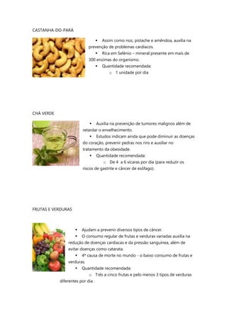 CASTANHA-DO-PARÁ
 Assim como noz, pistache e amêndoa, auxilia na
prevenção de problemas cardíacos.
 Rica em Selênio – mineral presente em mais de
300 enzimas do organismo.
 Quantidade recomendada:
o 1 unidade por dia
CHÁ VERDE
 Auxilia na prevenção de tumores malignos além de
retardar o envelhecimento.
 Estudos indicam ainda que pode diminuir as doenças
do coração, prevenir pedras nos rins e auxiliar no
tratamento da obesidade.
 Quantidade recomendada:
o De 4 a 6 xícaras por dia (para reduzir os
riscos de gastrite e câncer de esôfago).
FRUTAS E VERDURAS
 Ajudam a prevenir diversos tipos de câncer.
 O consumo regular de frutas e verduras variadas auxilia na
redução de doenças cardíacas e da pressão sanguínea, além de
evitar doenças como catarata.
 4ª causa de morte no mundo - o baixo consumo de frutas e
verduras.
 Quantidade recomendada:
o Três a cinco frutas e pelo menos 3 tipos de verduras
diferentes por dia .
 