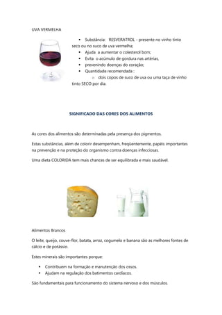 UVA VERMELHA
 Substância: RESVERATROL - presente no vinho tinto
seco ou no suco de uva vermelha;
 Ajuda a aumentar o colesterol bom;
 Evita o acúmulo de gordura nas artérias,
 prevenindo doenças do coração;
 Quantidade recomendada :
o dois copos de suco de uva ou uma taça de vinho
tinto SECO por dia.
SIGNIFICADO DAS CORES DOS ALIMENTOS
As cores dos alimentos são determinadas pela presença dos pigmentos.
Estas substâncias, além de colorir desempenham, freqüentemente, papéis importantes
na prevenção e na proteção do organismo contra doenças infecciosas.
Uma dieta COLORIDA tem mais chances de ser equilibrada e mais saudável.
Alimentos Brancos
O leite, queijo, couve-flor, batata, arroz, cogumelo e banana são as melhores fontes de
cálcio e de potássio.
Estes minerais são importantes porque:
 Contribuem na formação e manutenção dos ossos.
 Ajudam na regulação dos batimentos cardíacos.
São fundamentais para funcionamento do sistema nervoso e dos músculos.
 