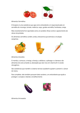 Alimentos Vermelhos
O licopeno é uma substância que age como antioxidante e é responsável pela cor
vermelha do morango, tomate, melancia, caqui, goiaba vermelha, framboesa, cereja.
Mais recentemente foi é apontado como um protetor eficaz contra o aparecimento de
câncer de próstata.
Os alimentos vermelhos contêm, ainda, antocianina que estimula a circulação
sangüínea.
Alimentos Amarelos
O mamão, a cenoura, a manga, a laranja, a abóbora, o pêssego e o damasco são
alimentos de cores amarela ou alaranjada que são ricos em vitamina B-3 e ácido
clorogênico.
São substâncias que mantêm o sistema nervoso saudável e ajudam a prevenir o câncer
de mama.
Para completar, eles também possuem beta-caroteno, um antioxidante que ajuda a
proteger o coração e retarda o envelhecimento
Alimentos Arroxeados
 