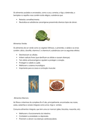 Os alimentos azulados e arroxeados, como a uva, a ameixa, o figo, a beterraba, a
berinjela e o repolho-roxo contêm ácido elágico, substância que:
 Retarda o envelhecimento.
 Neutraliza as substâncias cancerígenas prevenindo diversos tipos de câncer.
Alimentos Verdes
Os alimentos de cor verde como os vegetais folhosos, o pimentão, o salsão e as ervas
contêm: cálcio, clorofila, vitamina C e vitamina A, substâncias com os seguintes efeitos:
 Desintoxicam as células;
 Inibem radicais livres (que danificam as células e causam doenças);
 Tem efeito anticancerígeno e ajudam a proteger o coração.
 Protegem o cabelo e a pele.
 Melhoram o sistema imunológico
 Importante para os ossos e contração muscular.
Alimentos Marrons
As fibras e vitaminas do complexo B e E são, principalmente, encontradas nas nozes,
aveia, castanhas e cereais integrais como arroz, trigo e centeio.
Consuma alimentos integrais, que tem uma cor marrom (pães, biscoitos, macarrão, etc).
 Melhoram o funcionamento do intestino.
 Combatem a ansiedade e a depressão.
 Previnem o câncer e as doenças cardiovasculares.
 