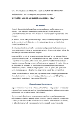 “Uma alimentação saudável COLORIDA É COM OS ALIMENTOS FUNCIONAIS”.
Trará benefícios à “sua saúde agora e principalmente no futuro. ”
“NUTRIÇÃO É MAIS DO QUE SAÚDE É QUALIDADE DE VIDA. ”
Os Minerais
Minerais são substâncias inorgânicas necessárias à saúde equilibrada do corpo
humano. Estão presentes nos tecidos corporais em pequenas quantidades.
Aproximadamente quatro por cento do peso do nosso corpo são representados pelos
minerais.
Os minerais podem estar presentes no corpo combinados como compostos orgânicos
(proteínas, vitaminas, lipídios, etc.), na forma de compostos inorgânicos (outros
minerais) e na forma livre.
Na natureza, eles são encontrados nos solos e nas águas dos rios, lagos e oceanos.
Estão presentes principalmente nos vegetais, cereais e alimentos de origem animal. Sua
concentração é maior nos alimentos integrais.
Atuam de várias formas no organismo dependendo de sua função principal. Alguns
participam de forma direta ou indireta na formação dos ossos e dentes, outros mantém
o equilíbrio de líquidos e substâncias do corpo, controlam os batimentos cardíacos e
impulsos nervosos, alguns promovem o funcionamento adequado de muitos sistemas
do corpo além de auxiliarem as vitaminas e enzimas na realização de processos
metabólicos ( síntese - formação- de glicogênio a partir da glicose, das gorduras a
partir dos ácidos graxos e do glicerol e das proteínas a partir dos aminoácidos).
Podem ser classificadas de acordo com a quantidade necessária de ingestão na dieta
diária, desta maneira os microminerais (quantidades menores que 100mg/dia) e os
macrominerais (quantidades maiores que 100mg/dia).
Macrominerais e Microminerais
Alguns minerais (sódio, cloreto, potássio, cálcio, fósforo e magnésio) são considerados
macronutrientes porque o organismo necessita de quantidades relativamente grandes
dos mesmos. Eles são denominados macrominerais.
Outros minerais são micronutrientes porque o organismo necessita de pequenas
quantidades dos mesmos. Eles são o ferro, o zinco, o cobre, o manganês, o molibdênio,
o selênio, o iodo e o fluoreto. As deficiências de minerais, excetuandose a de ferro e a
de iodo, são incomuns. O excesso de alguns minerais pode causar intoxicação.
 