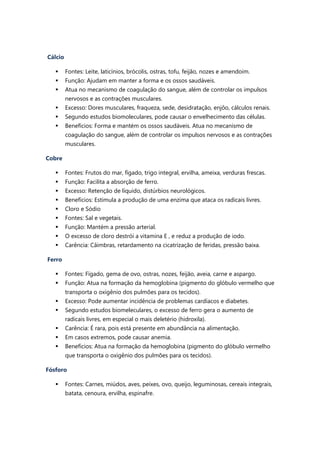 Cálcio
 Fontes: Leite, laticínios, brócolis, ostras, tofu, feijão, nozes e amendoim.
 Função: Ajudam em manter a forma e os ossos saudáveis.
 Atua no mecanismo de coagulação do sangue, além de controlar os impulsos
nervosos e as contrações musculares.
 Excesso: Dores musculares, fraqueza, sede, desidratação, enjôo, cálculos renais.
 Segundo estudos biomoleculares, pode causar o envelhecimento das células.
 Benefícios: Forma e mantém os ossos saudáveis. Atua no mecanismo de
coagulação do sangue, além de controlar os impulsos nervosos e as contrações
musculares.
Cobre
 Fontes: Frutos do mar, fígado, trigo integral, ervilha, ameixa, verduras frescas.
 Função: Facilita a absorção de ferro.
 Excesso: Retenção de líquido, distúrbios neurológicos.
 Benefícios: Estimula a produção de uma enzima que ataca os radicais livres.
 Cloro e Sódio
 Fontes: Sal e vegetais.
 Função: Mantém a pressão arterial.
 O excesso de cloro destrói a vitamina E , e reduz a produção de iodo.
 Carência: Câimbras, retardamento na cicatrização de feridas, pressão baixa.
Ferro
 Fontes: Fígado, gema de ovo, ostras, nozes, feijão, aveia, carne e aspargo.
 Função: Atua na formação da hemoglobina (pigmento do glóbulo vermelho que
transporta o oxigênio dos pulmões para os tecidos).
 Excesso: Pode aumentar incidência de problemas cardíacos e diabetes.
 Segundo estudos biomeleculares, o excesso de ferro gera o aumento de
radicais livres, em especial o mais deletério (hidroxila).
 Carência: É rara, pois está presente em abundância na alimentação.
 Em casos extremos, pode causar anemia.
 Benefícios: Atua na formação da hemoglobina (pigmento do glóbulo vermelho
que transporta o oxigênio dos pulmões para os tecidos).
Fósforo
 Fontes: Carnes, miúdos, aves, peixes, ovo, queijo, leguminosas, cereais integrais,
batata, cenoura, ervilha, espinafre.
 