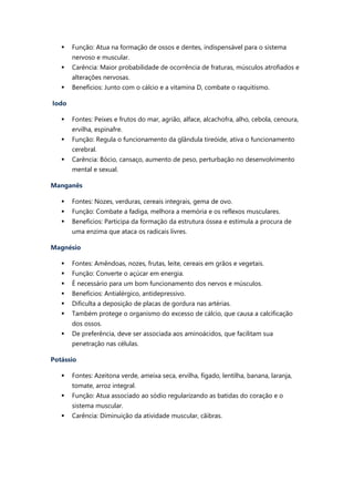  Função: Atua na formação de ossos e dentes, indispensável para o sistema
nervoso e muscular.
 Carência: Maior probabilidade de ocorrência de fraturas, músculos atrofiados e
alterações nervosas.
 Benefícios: Junto com o cálcio e a vitamina D, combate o raquitismo.
Iodo
 Fontes: Peixes e frutos do mar, agrião, alface, alcachofra, alho, cebola, cenoura,
ervilha, espinafre.
 Função: Regula o funcionamento da glândula tireóide, ativa o funcionamento
cerebral.
 Carência: Bócio, cansaço, aumento de peso, perturbação no desenvolvimento
mental e sexual.
Manganês
 Fontes: Nozes, verduras, cereais integrais, gema de ovo.
 Função: Combate a fadiga, melhora a memória e os reflexos musculares.
 Benefícios: Participa da formação da estrutura óssea e estimula a procura de
uma enzima que ataca os radicais livres.
Magnésio
 Fontes: Amêndoas, nozes, frutas, leite, cereais em grãos e vegetais.
 Função: Converte o açúcar em energia.
 É necessário para um bom funcionamento dos nervos e músculos.
 Benefícios: Antialérgico, antidepressivo.
 Dificulta a deposição de placas de gordura nas artérias.
 Também protege o organismo do excesso de cálcio, que causa a calcificação
dos ossos.
 De preferência, deve ser associada aos aminoácidos, que facilitam sua
penetração nas células.
Potássio
 Fontes: Azeitona verde, ameixa seca, ervilha, fígado, lentilha, banana, laranja,
tomate, arroz integral.
 Função: Atua associado ao sódio regularizando as batidas do coração e o
sistema muscular.
 Carência: Diminuição da atividade muscular, cãibras.
 
