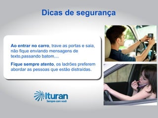 Dicas de segurança



Ao entrar no carro, trave as portas e saia,
não fique enviando mensagens de
texto,passando batom....
Fique sempre atento, os ladrões preferem
abordar as pessoas que estão distraídas.
 