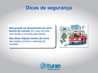Dicas de segurança



Não guarde os documentos do carro
dentro do veículo. Em caso de furto,
isso facilita a revenda pelo ladrão.
Não deixe objetos dentro do carro,
eles podem chamar a atenção do
bandido.
 