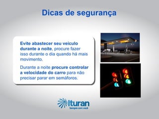 Dicas de segurança


Evite abastecer seu veículo
durante a noite, procure fazer
isso durante o dia quando há mais
movimento.
Durante a noite procure controlar
a velocidade do carro para não
precisar parar em semáforos.
 