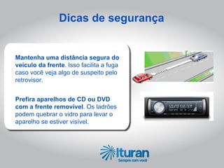 Dicas de segurança


Mantenha uma distância segura do
veículo da frente. Isso facilita a fuga
caso você veja algo de suspeito pelo
retrovisor.


Prefira aparelhos de CD ou DVD
com a frente removível. Os ladrões
podem quebrar o vidro para levar o
aparelho se estiver visível.
 