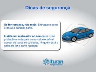 Dicas de segurança


Se for roubado, não reaja. Entregue o carro
e deixe o bandido partir.


Instale um rastreador no seu carro. Uma
proteção a mais para o seu veículo, afinal,
apesar de todos os cuidados, ninguém está a
salvo de ter o carro roubado.
 