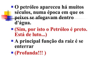 O petróleo apareceu há muitos séculos, numa época em que os peixes se afogavam dentro d'água.  (Sim, por isto o Petróleo é preto. Está de luto...)  A principal função da raiz é se enterrar  (Profunda!!! )  