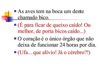 As aves tem na boca um dente chamado bico. (É para ficar de queixo caído! Ou melhor, de porta bicos caído...)  O coração é o único órgão que não deixa de funcionar 24 horas por dia.  (Ufa... que alívio! Já o cérebro?!)  