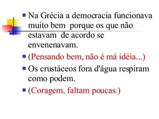 Na Grécia a democracia funcionava muito bem  porque os que não estavam  de acordo se envenenavam.  (Pensando bem, não é má idéia...)  Os crustáceos fora d'água respiram como podem.  (Coragem, faltam poucas.)  