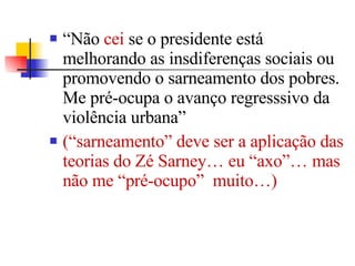 “ Não  cei  se o presidente está melhorando as insdiferenças sociais ou promovendo o sarneamento dos pobres. Me pré-ocupa o avanço regresssivo da violência urbana”  (“sarneamento” deve ser a aplicação das teorias do Zé Sarney… eu “axo”… mas não me “pré-ocupo”  muito…) 