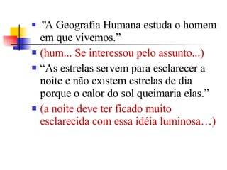 “ A Geografia Humana estuda o homem em que vivemos.”  (hum... Se interessou pelo assunto...) “ As estrelas servem para esclarecer a noite e não existem estrelas de dia porque o calor do sol queimaria elas.”  (a noite deve ter ficado muito esclarecida com essa idéia luminosa…) 