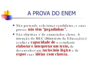 A PROVA DO ENEM Não pretende selecionar candidatos, e suas provas  não têm "pegadinhas".   São objetivas e de enunciados claros. A intenção do MEC (Ministério da Educação) é avaliar a  capacidade de  o estudante  elaborar e interpretar um texto ,  de desenvolver um  raciocínio lógico  e de  expor  suas  idéias com clareza.  