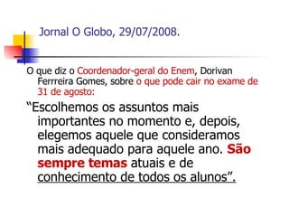 Jornal O Globo, 29/07/2008. O que diz o  Coordenador-geral do Enem , Dorivan Ferrreira Gomes, sobre  o que pode cair no exame de 31 de agosto: “ Escolhemos os assuntos mais importantes no momento e, depois, elegemos aquele que consideramos mais adequado para aquele ano.  São sempre temas  atuais e de  conhecimento de todos os alunos”. 