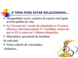 O TEMA PODE ESTAR RELACIONADO...   Desigualdade social: a prática de esporte está ligada ao bom padrão de vida. Ex: Em mais de 1 século de olimpíadas os 53 países africanos obtiveram apenas 277 medalhas, menos do que os EUA soma nas 3 últimas olimpíadas. Matemática: percentual de medalhas de cada país Física: cálculo de velocidades, distâncias... 