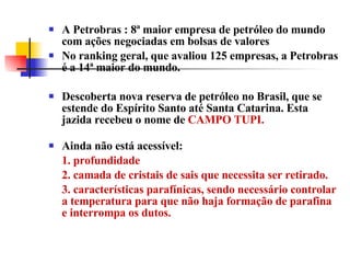 A Petrobras : 8ª maior empresa de petróleo do mundo com ações negociadas em bolsas de valores No ranking geral, que avaliou 125 empresas, a Petrobras é a 14ª maior do mundo.  Descoberta nova reserva de petróleo no Brasil, que se estende do Espírito Santo até Santa Catarina. Esta jazida recebeu o nome de  CAMPO TUPI. Ainda não está acessível:  1. profundidade  2. camada de cristais de sais que necessita ser retirado. 3. características parafínicas, sendo necessário controlar a temperatura para que não haja formação de parafina e interrompa os dutos. 