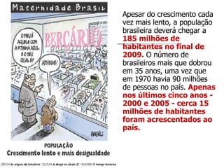 Apesar do crescimento cada vez mais lento, a população brasileira deverá chegar a  185 milhões de habitantes no final de 2009.  O número de brasileiros mais que dobrou em 35 anos, uma vez que em 1970 havia 90 milhões de pessoas no país.  Apenas nos últimos cinco anos - 2000 e 2005 - cerca 15 milhões de habitantes foram acrescentados ao país.  