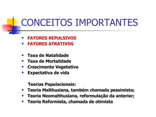 CONCEITOS IMPORTANTES FATORES REPULSIVOS FATORES ATRATIVOS Taxa de Natalidade Taxa de Mortalidade Crescimento Vegetativo Expectativa de vida Teorias Populacionais: Teoria Malthusiana, também chamada pessimista; Teoria Neomalthusiana, reformulação da anterior; Teoria Reformista, chamada de otimista 