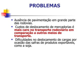 PROBLEMAS Ausência de pavimentação em grande parte das rodovias. Custos de deslocamento de mercadorias é  mais caro no transporte rodoviário em comparação a outros meios de transporte. Dificuldades no deslocamento de cargas por ocasião das safras de produtos exportáveis, como a soja. 