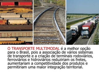 O TRANSPORTE MULTIMODAL  é a melhor opção para o Brasil, pois a associação de vários sistemas de transporte e a criação de terminais rodoviários, ferroviários e hidroviários reduziriam os fretes, aumentariam a competitividade dos produtos e permitiriam uma maior integração territorial. 