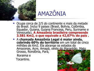 AMAZÔNIA Ocupa cerca de 2/5 do continente e mais da metade do Brasil. Inclui 9 países (Brasil, Bolívia, Colômbia, Equador, Guiana, Guiana Francesa, Peru, Suriname e Venezuela).  A Amazônia brasileira compreende 3.581 Km2, o que equivale a 42,07% do país . A  chamada Amazônia Legal é maior ainda, cobrindo 60% do território  em um total de cinco milhões de Km2. Ela abrange os estados do Amazonas, Acre, Amapá, oeste do Maranhão, Mato Grosso, Rondônia, Pará,  Roraima e  Tocantins.  