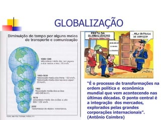 GLOBALIZAÇÃO “ É o processo de transformações na ordem política e  econômica mundial que vem acontecendo nas últimas décadas. O ponto central é a integração  dos mercados, explorados pelas grandes corporações internacionais”.  (Antônio Coimbra) 