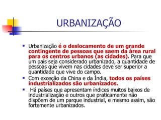 URBANIZAÇÃO Urbanização  é o deslocamento de um grande contingente de pessoas que saem da área rural para os centros urbanos (as cidades).  Para que um país seja considerado urbanizado, a quantidade de pessoas que vivem nas cidades deve ser superior a quantidade que vive do campo.  Com exceção da China e da Índia,  todos os países industrializados são urbanizados. Há países que apresentam índices muitos baixos de industrialização e outros que praticamente não dispõem de um parque industrial, e mesmo assim, são fortemente urbanizados.  