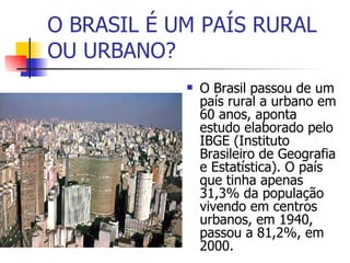 O BRASIL É UM PAÍS RURAL OU URBANO? O Brasil passou de um país rural a urbano em 60 anos, aponta estudo elaborado pelo IBGE (Instituto Brasileiro de Geografia e Estatística). O país que tinha apenas 31,3% da população vivendo em centros urbanos, em 1940, passou a 81,2%, em 2000.  