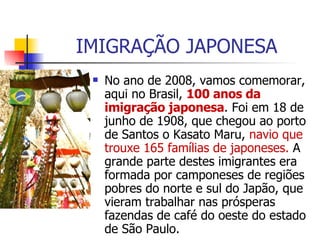 IMIGRAÇÃO JAPONESA No ano de 2008, vamos comemorar, aqui no Brasil,  100 anos da imigração japonesa . Foi em 18 de junho de 1908, que chegou ao porto de Santos o Kasato Maru,  navio que trouxe 165 famílias de japoneses.  A grande parte destes imigrantes era formada por camponeses de regiões pobres do norte e sul do Japão, que vieram trabalhar nas prósperas fazendas de café do oeste do estado de São Paulo. 