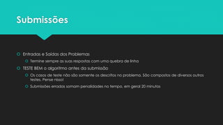 Linguagens
 Conheça os recursos disponíveis da linguagem e use-os ao máximo
 Em particular, você nunca deve ter que implementar um algoritmo de ordenação à mão, por
exemplo
 Saiba como debugar o código na linguagem
 Criar breakpoints, watches, …
 C e C++
 int main deve retornar 0 no final do programa
 Não usar conio.h
 Java
 Nomeie a sua classe com o nome do problema, em geral em minúsculas
 Não se pode usar pacotes
 