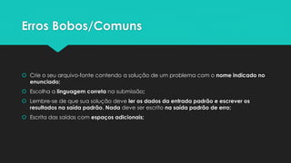 Dicas Gerais
 Comece a prova ordenando/definindo o nível de dificuldade de cada problema
 Se estiver com dificuldade de ordenar, verifique o placar para ver quais problemas as outras equipes estão
resolvendo/tentando resolver
 Não precisa deixar o código bonito, mas tem que estar compreensível
 Use as letras indicadas na descrição do problema para nomear as variáveis
 Occam’s Razor: A solução melhor é sempre a mais simples!
 Muito cuidado com os limites das entradas
 Implementar no papel em pseudo-código antes de passar para o computador
 Cuidado com: Ponteiros, memória, tamanho e tipos das entradas
 