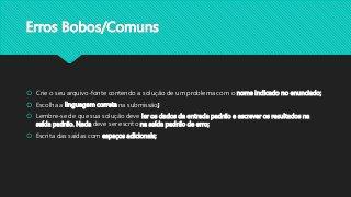 Erros Bobos/Comuns
 Crie o seu arquivo-fonte contendo a solução de um problema com o nome indicado no enunciado;
 Escolha a linguagem correta na submissão;
 Lembre-se de que sua solução deve ler os dados da entrada padrão e escrever os resultados na
saída padrão. Nada deve ser escrito na saída padrão de erro;
 Escrita das saídas com espaços adicionais;
 