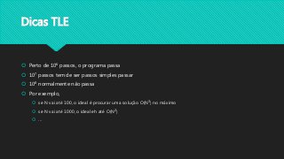 Dicas TLE
 Perto de 106 passos, o programa passa
 107 passos tem de ser passos simples passar
 108 normalmente não passa
 Por exemplo,
 se N vai até 100, o ideal é procurar uma solução O(N3) no máximo
 se N vai até 1000, o ideal eh até O(N2)
 ...
 