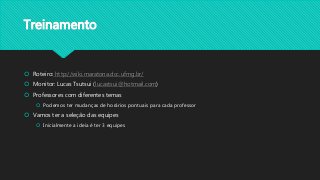 Treinamento
 Roteiro: http://wiki.maratona.dcc.ufmg.br/
 Monitor: Lucas Tsutsui (lucastsui@hotmail.com)
 Professores com diferentes temas
 Podemos ter mudanças de horários pontuais para cada professor
 Vamos ter a seleção das equipes
 Inicialmente a ideia é ter 3 equipes
 