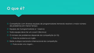O que é?
 Competição com diversas equipes de programadores tentando resolver o maior número de
problemas em menor tempo
 Equipes de 3 programadores e 1 reserva
 Toda equipe deve ter um coach (técnico)
 O número de problemas depende da competição (6-15)
 Pode ter problemas em inglês ou todos em inglês
 Existem duas etapas nacionais e a etapa internacional da competição
 Pode render uma viagem...
 