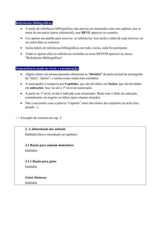 Referências bibliográficas:
• A seção de referências bibliográficas não precisa ser numerada como um capítulo, por se
tratar de um anexo (parte referencial), mas DEVE aparecer no sumário.
• Use apenas um padrão para escrever as referencias. Isso inclui o label de cada item (se vai
ser autor-data ou numero).
• Inclua labels de referências bibliográficas em todo o texto, onde for pertinente.
• Todas (e apenas elas) as referências incluídas no texto DEVEM aparecer no anexo
"Referências Bibliográficas".
Nomenclatura usada no texto, e estruturação:
• Alguns alunos de turmas passadas chamaram as “divisões” da parte textual da monografia
de "itens", "partes", e outras coisas ainda mais estranhas.
• A monografia é composta por Capítulos, que são divididos em Seções, que são divididas
em subseções. Isso vai até o 3º nível de numeração.
• A partir do 3º nível, já não é indicado usar numeração. Basta usar o título da subseção,
normalmente em negrito ou itálico (para chamar atenção).
• Não é necessário usar a palavra “Capítulo” antes dos títulos dos capítulos (eu acho feio,
pesado...).
= = Exemplo de estrutura do cap. 2:
2. A alimentação dos animais
blablabla (breve introdução ao capítulo)
2.1 Ração para animais domésticos
blablabla
2.1.1 Ração para gatos
blablabla
Gatos Siameses
blablabla
 