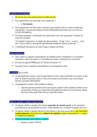 Capítulo de Introdução:
• Por favor, leia o que está descrito nos slides da aula
• Este capítulo deve ser numerado com o algarismo 1
o 1. Introdução
• Este capítulo deve ter Motivação, uma breve apresentação sobre o assunto tratado pela
monografia, e (se possível) algumas fontes bibliográficas principais que você usou na
revisão bibliográfica.
• No último parágrafo, a Introdução deve apresentar como está organizado o restante do
texto. Por exemplo:
" O capítulo 2 apresenta a evolução dos processadores... O cap. 3 traz..., o cap 4..., e por
fim, o cap 5 conclui a monografia apresentando tendências futuras na área de ...".
• A introdução não precisa ser muito longa (1 página está bom).
Desenvolvimento:
• Deve conter os capítulos intermediários do trabalho (entre a Introdução e a Conclusão),
numerados a partir do número 2, e divididos em seções e subseções (se necessário).
• O nome do capítulo NÃO pode ser "Desenvolvimento" !!!
• Em geral, temos 2 capítulos intermediários em monografias curtas.
Conclusão deve conter:
• um parágrafo que resume o que foi apresentado no texto, algo semelhante ao resumo, só que
com os verbos no passado, claro . Deve tb ressaltar as conclusões a que você chegou
durante a pesquisa bibliográfica.
• um parágrafo (ou mais) sobre tendências futuras.
o Algumas pessoas preferem fazer um pequeno capítulo sobre tendências futuras antes
da conclusão. Nesse caso, basta falar resumidamente sobre isso na conclusão. Quem
não fizer assim, pode botar tudo na conclusão mesmo.
Figuras, quadros e tabelas (importante!)
• As figuras, tabelas e quadros têm índices separados do sumário geral, se for necessário
(caso apareçam em quantidade no texto). Vejam detalhes nos exemplos na página do curso.
• As figuras, tabelas e quadros devem ter um número e um nome associados, e são numerados
seqüencialmente, de acordo com o número do capítulo (sempre começando de x.1, onde x
é o número do capítulo).
• Principal diferença entre tabelas e quadros:
o Quadros contêm TEXTO
 