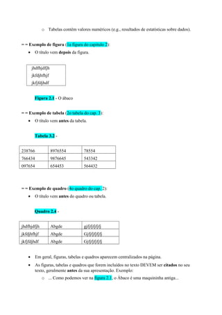 o Tabelas contêm valores numéricos (e.g., resultados de estatísticas sobre dados).
= = Exemplo de figura (1a figura do capitulo 2):
• O título vem depois da figura.
jhdfhjdfjh
jkfdjhfhjf
jkfjfdjhdf
Figura 2.1 - O ábaco
= = Exemplo de tabela (2o tabela do cap. 3):
• O título vem antes da tabela.
Tabela 3.2 -
238766 8976554 78554
766434 9876645 543342
097654 654453 564432
= = Exemplo de quadro (4o quadro do cap. 2):
• O título vem antes do quadro ou tabela.
Quadro 2.4 -
jhdfhjdfjh Abgde gjfjfjfjfjfj
jkfdjhfhjf Abgde Gjfjfjfjfjfj
jkfjfdjhdf Abgde Gjfjfjfjfjfj
• Em geral, figuras, tabelas e quadros aparecem centralizados na página.
• As figuras, tabelas e quadros que forem incluídos no texto DEVEM ser citados no seu
texto, geralmente antes da sua apresentação. Exemplo:
o ... Como podemos ver na figura 2.1, o Ábaco é uma maquininha antiga...
 