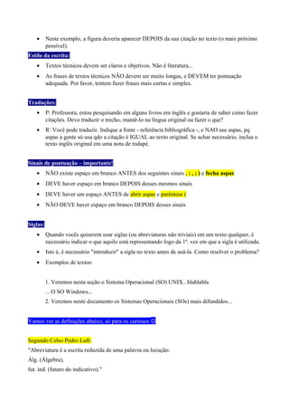 • Neste exemplo, a figura deveria aparecer DEPOIS da sua citação no texto (o mais próximo
possível).
Estilo da escrita:
• Textos técnicos devem ser claros e objetivos. Não é literatura...
• As frases de textos técnicos NÃO devem ser muito longas, e DEVEM ter pontuação
adequada. Por favor, tentem fazer frases mais curtas e simples.
Traduções:
• P: Professora, estou pesquisando em alguns livros em inglês e gostaria de saber como fazer
citações. Devo traduzir o trecho, mantê-lo na língua original ou fazer o que?
• R: Você pode traduzir. Indique a fonte - referência bibliográfica -, e NAO use aspas, pq
aspas a gente só usa qdo a citação é IGUAL ao texto original. Se achar necessário, inclua o
texto inglês original em uma nota de rodapé.
Sinais de pontuação – importante!
• NÃO existe espaço em branco ANTES dos seguintes sinais . : , ; ) e fecha aspas
• DEVE haver espaço em branco DEPOIS desses mesmos sinais
• DEVE haver um espaço ANTES de abrir aspas e parêntese (
• NÃO DEVE haver espaço em branco DEPOIS desses sinais
Siglas:
• Quando vocês quiserem usar siglas (ou abreviaturas não triviais) em um texto qualquer, é
necessário indicar o que aquilo está representando logo da 1ª. vez em que a sigla é utilizada.
• Isto é, é necessário "introduzir" a sigla no texto antes de usá-la. Como resolver o problema?
• Exemplos de textos:
1. Veremos nesta seção o Sistema Operacional (SO) UNIX...blablabla
... O SO Windows...
2. Veremos neste documento os Sistemas Operacionais (SOs) mais difundidos...
Vamos ver as definições abaixo, só para os curiosos 
Segundo Celso Pedro Luft:
"Abreviatura é a escrita reduzida de uma palavra ou locução:
Álg. (Álgebra),
fut. ind. (futuro do indicativo)."
 