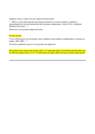 Segundo o autor, a sigla é um caso especial da abreviatura.
"... SIGLA: escrita abreviada de uma locução substantiva ou nome composto, mediante a
representação das iniciais (maiúsculas) dos elementos componentes. Assim A.B.L. (Academia
Brasileira de Letras), ...."
Observem o uso de pontos depois das letras.
Por fim, ele diz:
"O uso oficial parece ser com pontos, mas a tendência mais moderna, simplificadora, é eliminar os
pontos: ABL, MEC, ..."
Nos textos acadêmicos que eu li, esses pontos não aparecem.
Obs minha: Só me restou uma duvida, sobre o "s" indicando plural. Celso Pedro não fala sobre isso.
Eu olhei em alguns livros, e vi o "s" sendo usado nas siglas, então acho que é correto assim mesmo.
 